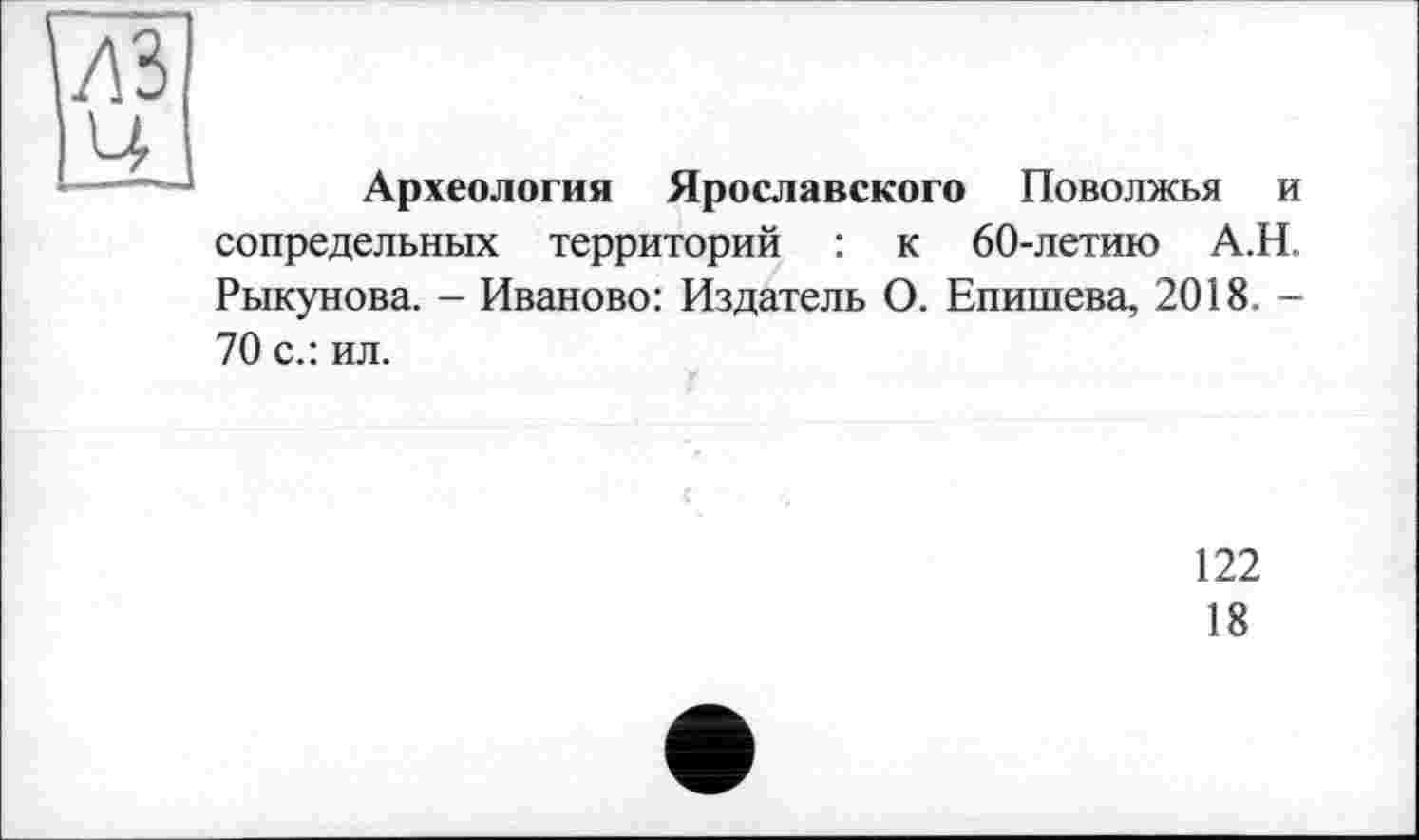 ﻿Археология Ярославского Поволжья и сопредельных территорий : к 60-летию А.Н. Рыкунова. - Иваново: Издатель О. Епишева, 2018. -70 с.: ил.
122
18